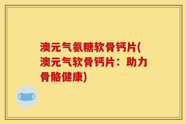 澳元气氨糖软骨钙片(澳元气软骨钙片：助力骨骼健康)