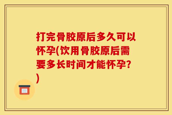 打完骨胶原后多久可以怀孕(饮用骨胶原后需要多长时间才能怀孕？)