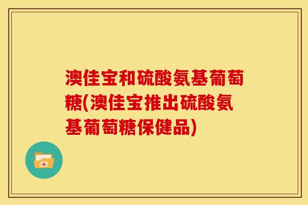 澳佳宝和硫酸氨基葡萄糖(澳佳宝推出硫酸氨基葡萄糖保健品)