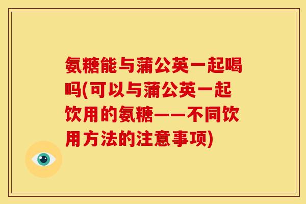 氨糖能与蒲公英一起喝吗(可以与蒲公英一起饮用的氨糖——不同饮用方法的注意事项)