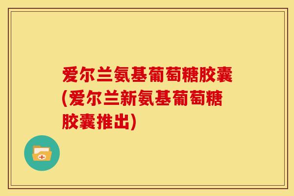 爱尔兰氨基葡萄糖胶囊(爱尔兰新氨基葡萄糖胶囊推出)