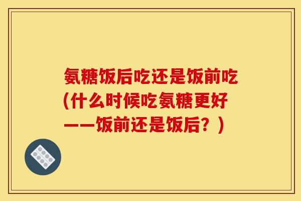 氨糖饭后吃还是饭前吃(什么时候吃氨糖更好——饭前还是饭后？)