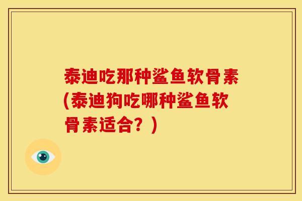 泰迪吃那种鲨鱼软骨素(泰迪狗吃哪种鲨鱼软骨素适合？)