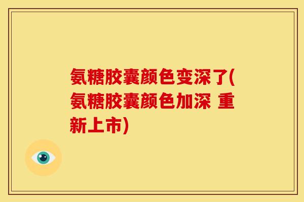 氨糖胶囊颜色变深了(氨糖胶囊颜色加深 重新上市)