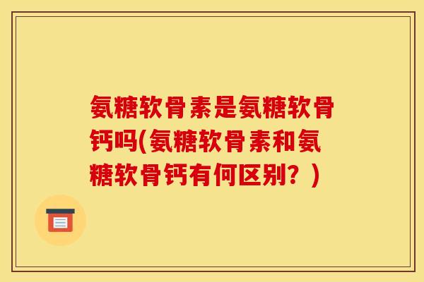 氨糖软骨素是氨糖软骨钙吗(氨糖软骨素和氨糖软骨钙有何区别？)