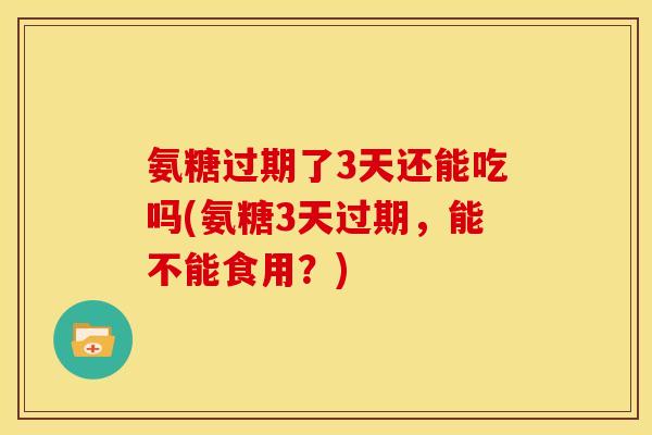 氨糖过期了3天还能吃吗(氨糖3天过期，能不能食用？)