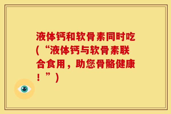 液体钙和软骨素同时吃(“液体钙与软骨素联合食用，助您骨骼健康！”)