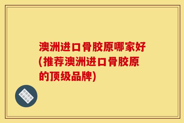 澳洲进口骨胶原哪家好(推荐澳洲进口骨胶原的顶级品牌)