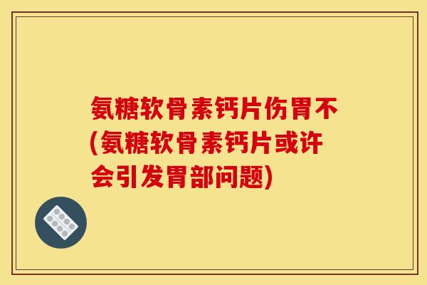氨糖软骨素钙片伤胃不(氨糖软骨素钙片或许会引发胃部问题)