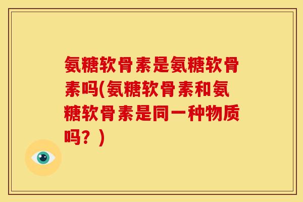 氨糖软骨素是氨糖软骨素吗(氨糖软骨素和氨糖软骨素是同一种物质吗？)