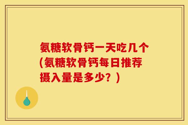 氨糖软骨钙一天吃几个(氨糖软骨钙每日推荐摄入量是多少？)