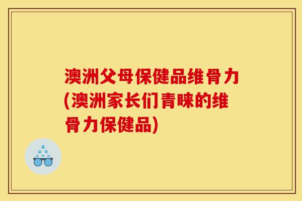 澳洲父母保健品维骨力(澳洲家长们青睐的维骨力保健品)