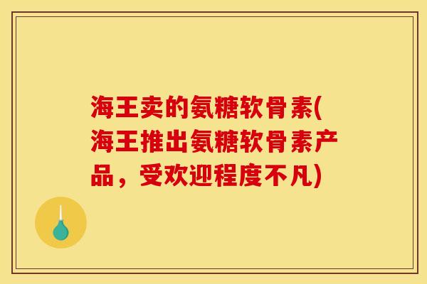 海王卖的氨糖软骨素(海王推出氨糖软骨素产品，受欢迎程度不凡)