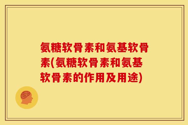 氨糖软骨素和氨基软骨素(氨糖软骨素和氨基软骨素的作用及用途)