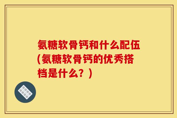 氨糖软骨钙和什么配伍(氨糖软骨钙的优秀搭档是什么？)