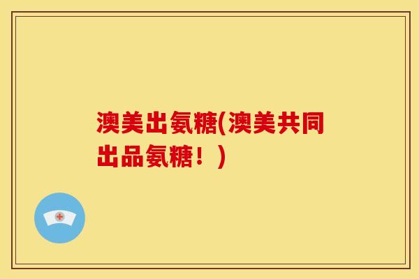 澳美出氨糖(澳美共同出品氨糖！)