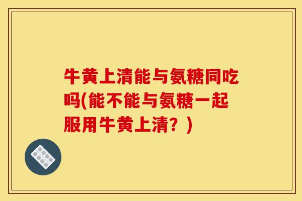 牛黄上清能与氨糖同吃吗(能不能与氨糖一起服用牛黄上清？)
