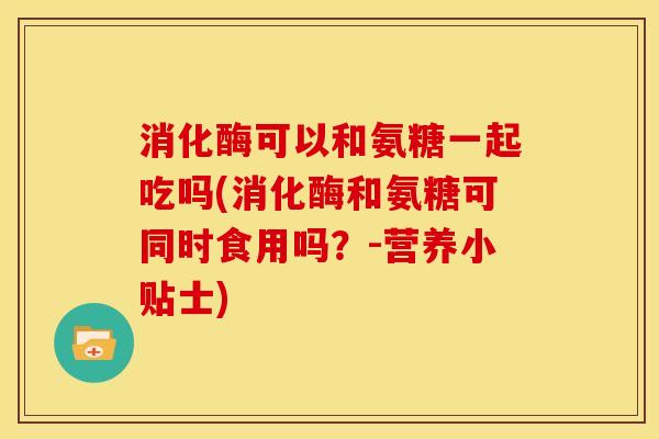 消化酶可以和氨糖一起吃吗(消化酶和氨糖可同时食用吗？-营养小贴士)