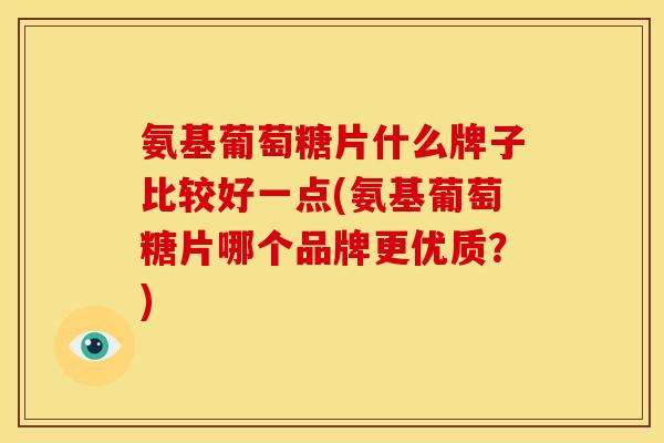 氨基葡萄糖片什么牌子比较好一点(氨基葡萄糖片哪个品牌更优质？)