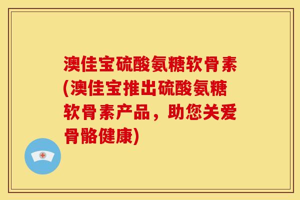 澳佳宝硫酸氨糖软骨素(澳佳宝推出硫酸氨糖软骨素产品，助您关爱骨骼健康)