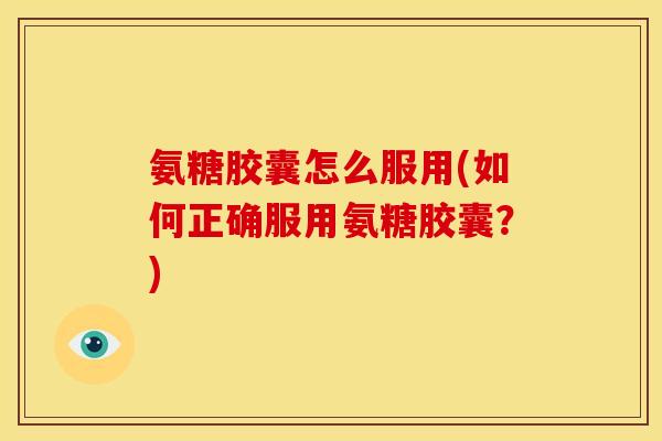 氨糖胶囊怎么服用(如何正确服用氨糖胶囊？)
