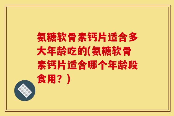 氨糖软骨素钙片适合多大年龄吃的(氨糖软骨素钙片适合哪个年龄段食用？)