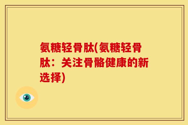 氨糖轻骨肽(氨糖轻骨肽：关注骨骼健康的新选择)