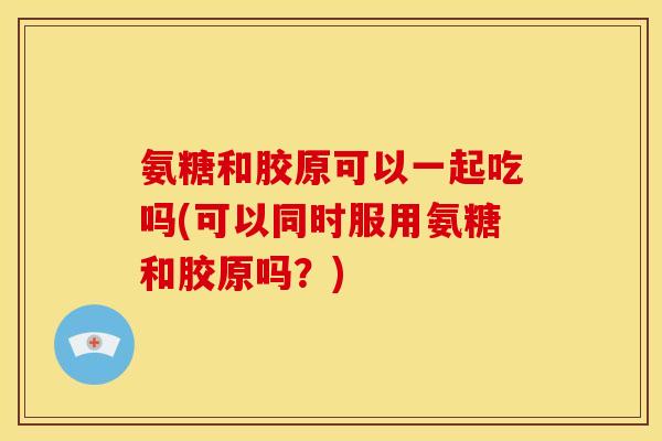 氨糖和胶原可以一起吃吗(可以同时服用氨糖和胶原吗？)
