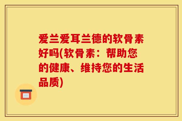 爱兰爱耳兰德的软骨素好吗(软骨素：帮助您的健康、维持您的生活品质)
