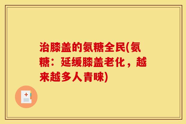 治膝盖的氨糖全民(氨糖：延缓膝盖老化，越来越多人青睐)