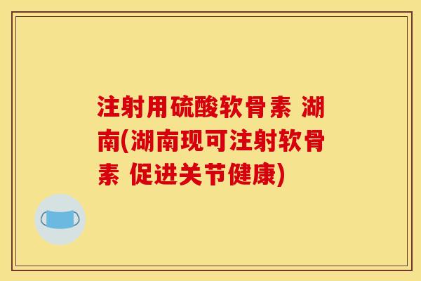 注射用硫酸软骨素 湖南(湖南现可注射软骨素 促进关节健康)