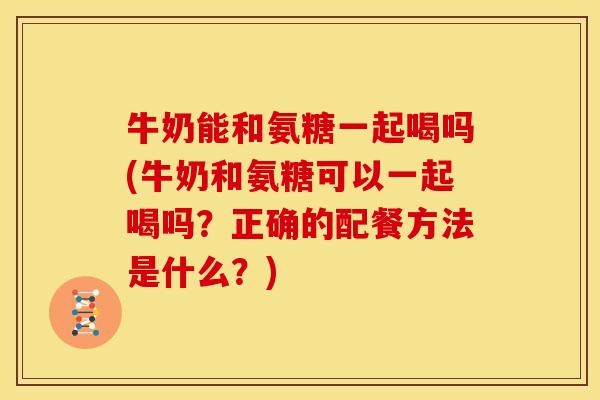 牛奶能和氨糖一起喝吗(牛奶和氨糖可以一起喝吗？正确的配餐方法是什么？)