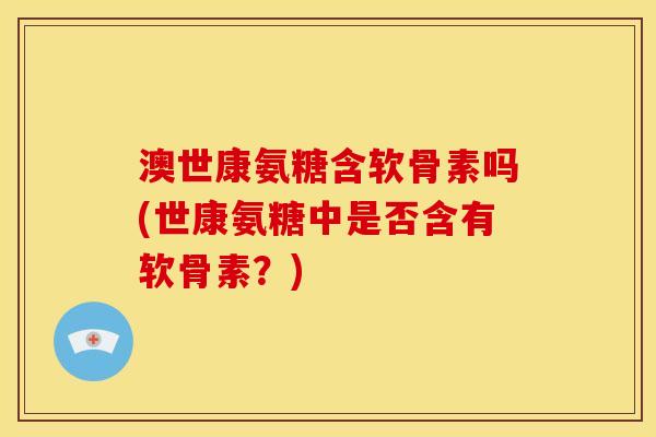 澳世康氨糖含软骨素吗(世康氨糖中是否含有软骨素？)