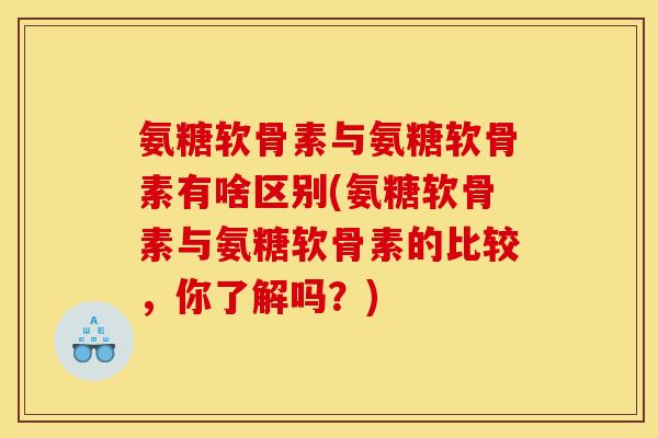 氨糖软骨素与氨糖软骨素有啥区别(氨糖软骨素与氨糖软骨素的比较，你了解吗？)