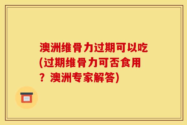 澳洲维骨力过期可以吃(过期维骨力可否食用？澳洲专家解答)