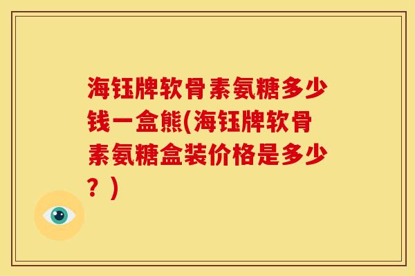 海钰牌软骨素氨糖多少钱一盒熊(海钰牌软骨素氨糖盒装价格是多少？)