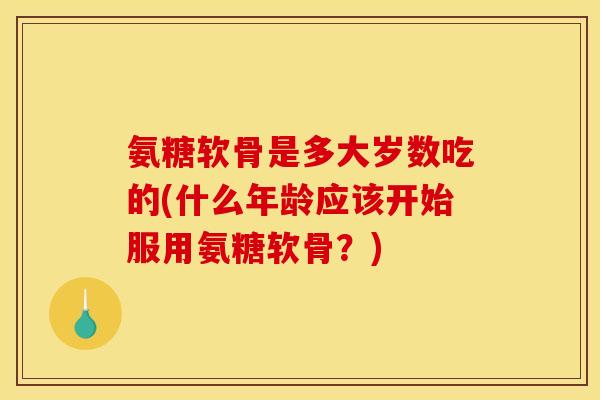 氨糖软骨是多大岁数吃的(什么年龄应该开始服用氨糖软骨？)