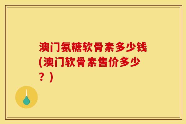澳门氨糖软骨素多少钱(澳门软骨素售价多少？)