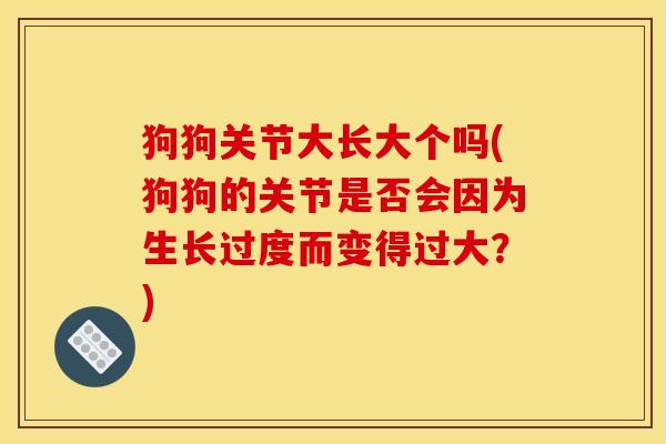 狗狗关节大长大个吗(狗狗的关节是否会因为生长过度而变得过大？)