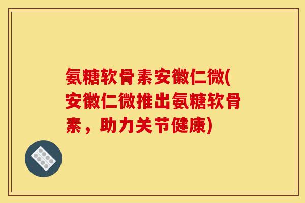 氨糖软骨素安徽仁微(安徽仁微推出氨糖软骨素，助力关节健康)