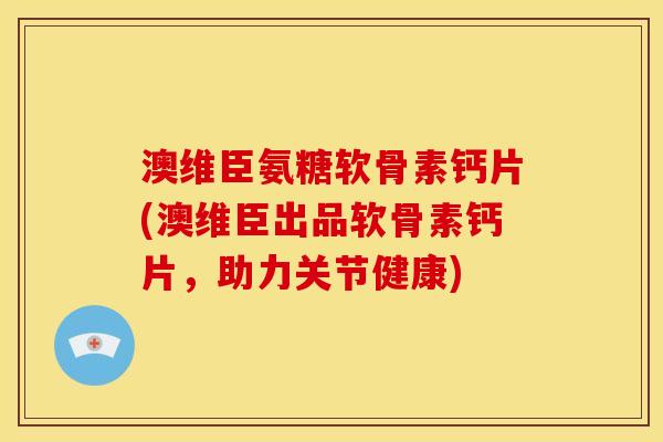 澳维臣氨糖软骨素钙片(澳维臣出品软骨素钙片，助力关节健康)