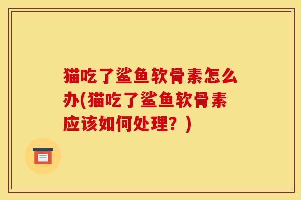 猫吃了鲨鱼软骨素怎么办(猫吃了鲨鱼软骨素应该如何处理？)