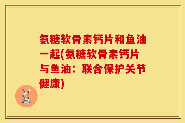 氨糖软骨素钙片和鱼油一起(氨糖软骨素钙片与鱼油：联合保护关节健康)