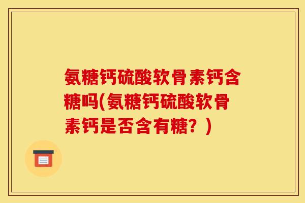氨糖钙硫酸软骨素钙含糖吗(氨糖钙硫酸软骨素钙是否含有糖？)