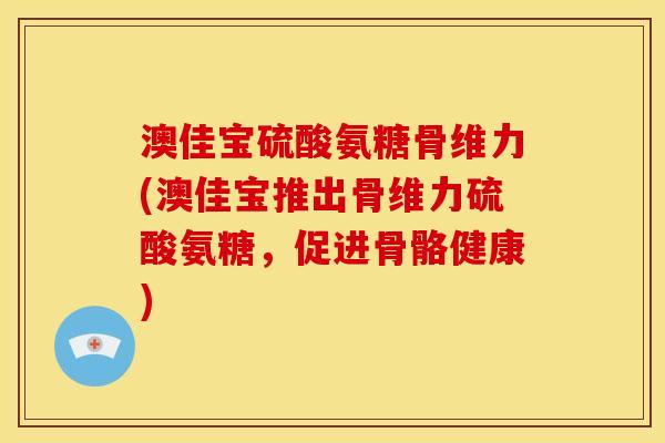 澳佳宝硫酸氨糖骨维力(澳佳宝推出骨维力硫酸氨糖，促进骨骼健康)