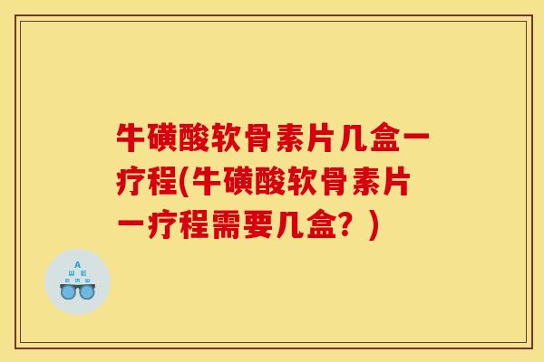 牛磺酸软骨素片几盒一疗程(牛磺酸软骨素片一疗程需要几盒？)