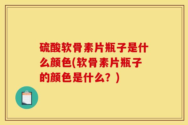 硫酸软骨素片瓶子是什么颜色(软骨素片瓶子的颜色是什么？)