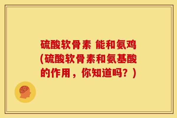 硫酸软骨素 能和氨鸡(硫酸软骨素和氨基酸的作用，你知道吗？)