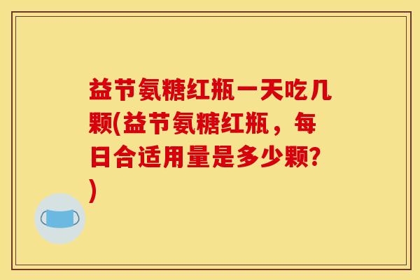 益节氨糖红瓶一天吃几颗(益节氨糖红瓶，每日合适用量是多少颗？)