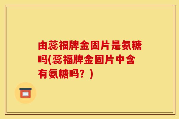 由蕊福牌金固片是氨糖吗(蕊福牌金固片中含有氨糖吗？)